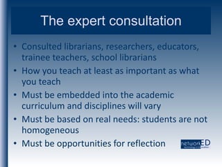 The expert consultation Consulted librarians, researchers, educators, trainee teachers, school librarians How you teach at least as important as what you teach Must be embedded into the academic curriculum and disciplines will vary Must be based on real needs: students are not homogeneous Must be opportunities for reflection 