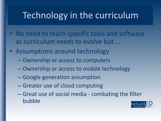 Technology in the curriculum No need to teach specific tools and software as curriculum needs to evolve but … Assumptions around technology Ownership or access to computers Ownership or access to mobile technology Google generation assumption Greater use of cloud computing Great use of social media - combating the filter bubble 