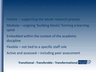 Our key curriculum attributes Holistic – supporting the whole research process Modular – ongoing ‘building blocks’ forming a learning spiral Embedded within the context of the academic discipline Flexible – not tied to a specific staff role Active and assessed – including peer assessment Transitional : Transferable : Transformational 