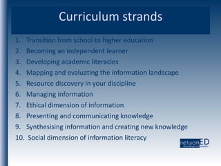 Curriculum strands Transition from school to higher education Becoming an independent learner Developing academic literacies Mapping and evaluating the information landscape  Resource discovery in your discipline  Managing information Ethical dimension of information  Presenting and communicating knowledge  Synthesising information and creating new knowledge Social dimension of information literacy 
