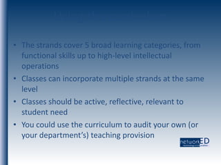 Using the curriculum The strands cover 5 broad learning categories, from functional skills up to high-level intellectual operations Classes can incorporate multiple strands at the same level Classes should be active, reflective, relevant to student need You could use the curriculum to audit your own (or your department’s) teaching provision 
