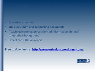 ANCIL outputs, July 2011 Executive summary The curriculum and supporting documents ‘ Teaching learning: perceptions of information literacy‘ (theoretical background) Expert consultation report Free to download at  http:// newcurriculum.wordpress.com /   