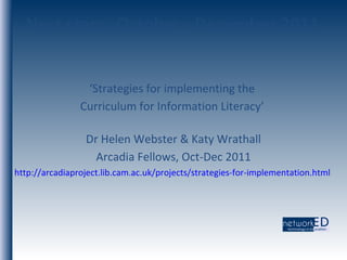 Next steps, October - December 2011 ‘ Strategies for implementing the  Curriculum for Information Literacy’  Dr Helen Webster & Katy Wrathall Arcadia Fellows, Oct-Dec 2011 http://arcadiaproject.lib.cam.ac.uk/projects/strategies-for-implementation.html   