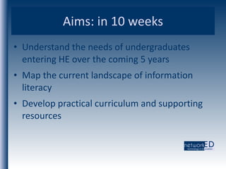 Aims: in 10 weeks Understand the needs of undergraduates entering HE over the coming 5 years Map the current landscape of information literacy Develop practical curriculum and supporting resources 
