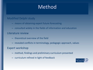 Method Modified Delphi study  means of obtaining expert future forecasting consulted widely in the fields of information and education Literature review theoretical overview of the field revealed conflicts in terminology, pedagogic approach, values Expert workshop method, findings and preliminary curriculum presented  curriculum refined in light of feedback 