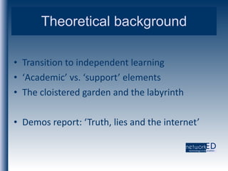 Theoretical background Transition to independent learning ‘ Academic’ vs. ‘support’ elements The cloistered garden and the labyrinth Demos report: ‘Truth, lies and the internet’ 