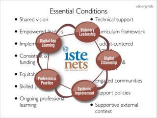 iste.org/nets
               Essential Conditions
• Shared vision             • Technical support
• Empowered leaders         • Curriculum framework
• Implementation planning   • Student-centered
                              learning
• Consistent & adequate
  funding                   • Assessment &
                              evaluation
• Equitable access
                            • Engaged communities
• Skilled personnel
                            • Support policies
• Ongoing professional
  learning                  • Supportive external
                              context
 