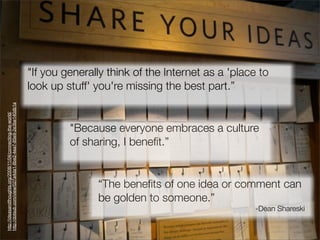 "If you generally think of the Internet as a 'place to
                                                               look up stuff' you're missing the best part.”
http://dotsub.com/view/027a4da1-8be2-4ea7-85e9-2e3be140db1a
http://ideasandthoughts.org/2008/11/04/connecting-the-world/




                                                                        "Because everyone embraces a culture
                                                                        of sharing, I beneﬁt.”


                                                                              “The beneﬁts of one idea or comment can
                                                                              be golden to someone.”
                                                                                                                  -Dean Shareski
 