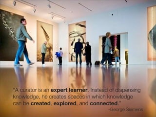 http://www.ﬂickr.com/photos/28481088@N00/3731283554/sizes/o/in/photostream/
“A curator is an expert learner. Instead of dispensing
knowledge, he creates spaces in which knowledge
can be created, explored, and connected.”
                                        -George Siemens
 
