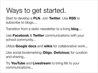 Ways to get started.
Start to develop a PLN. Join Twitter. Use RSS to
subscribe to blogs....
Transition from a static newsletter to a living blog....
Use Facebook & Twitter communications with your
school community...
Utilize Google docs and wikis for collaborative work...
Use social bookmarking (Diigo, Delicious) for curation
and sharing...
Try YouTube and Livestream to bring life to your
communications...
 
