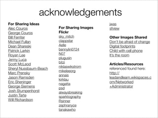 acknowledgements
For Sharing Ideas                            jwas
Alec Couros             For Sharing Images   sfview
George Couros           Flickr
Bill Ferriter           sky_mitch            Other Images Shared
Michael Fullan          clappstar            Don’t be afraid of change
Dean Shareski           Aelle                Digital footprints
Patrick Larkin          bennylin0724         Child with cell phone
Royan Lee               N07                  It’s the room
Jenny Luca              plugusin
                        bitzi
Scott McLeod                                 Articles/Resources
                        niklaswikstrom
Sheryl Nussbaum-Beach                        referenced found here:
                        mikeleeorg
Marc Prensky                                 http://
                        annais
Jason Ramsden                                leadandlearn.wikispaces.c
                        kirklau
Eric Sheninger                               om/Networked
                        nagatta
George Siemens          psd                  +Administrator
Josh Stumpenhorst       alwaysbreaking
Justin Tarte            sparktography
Will RIchardson         Rsinner
                        zephranyce
                        tanakawho
 