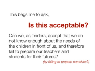 This begs me to ask,

          Is this acceptable?
Can we, as leaders, accept that we do
not know enough about the needs of
the children in front of us, and therefore
fail to prepare our teachers and
students for their futures?
                   (by failing to prepare ourselves?)
 
