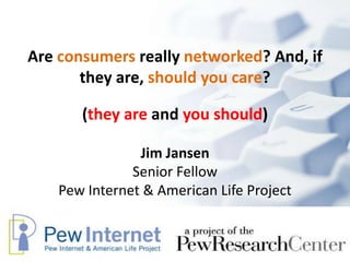 Are consumers really networked? And, if they are, should you care? Jim JansenSenior Fellow Pew Internet & American Life Project (they are and you should) 