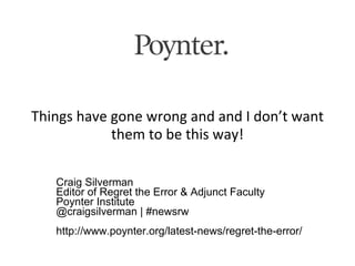 Things have gone wrong and and I don’t want
            them to be this way!

   Craig Silverman
   Editor of Regret the Error & Adjunct Faculty
   Poynter Institute
   @craigsilverman | #newsrw
   http://www.poynter.org/latest-news/regret-the-error/
 