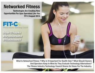 Networked Fitness
Technologies Are Creating New
Opportunities For Gym Operators Like You
FIT-C August 2014
What Is Networked Fitness ? Why Is It Important For Health Club ? What Should Owners
And Operators Keep In Mind As They Evaluate Technology Alternatives?
The Fitness Industry Technology Council Shares Its Views For The Industry.
1
Bryan O’Rourke
@bryankorourke
@ﬁttechcouncil
 