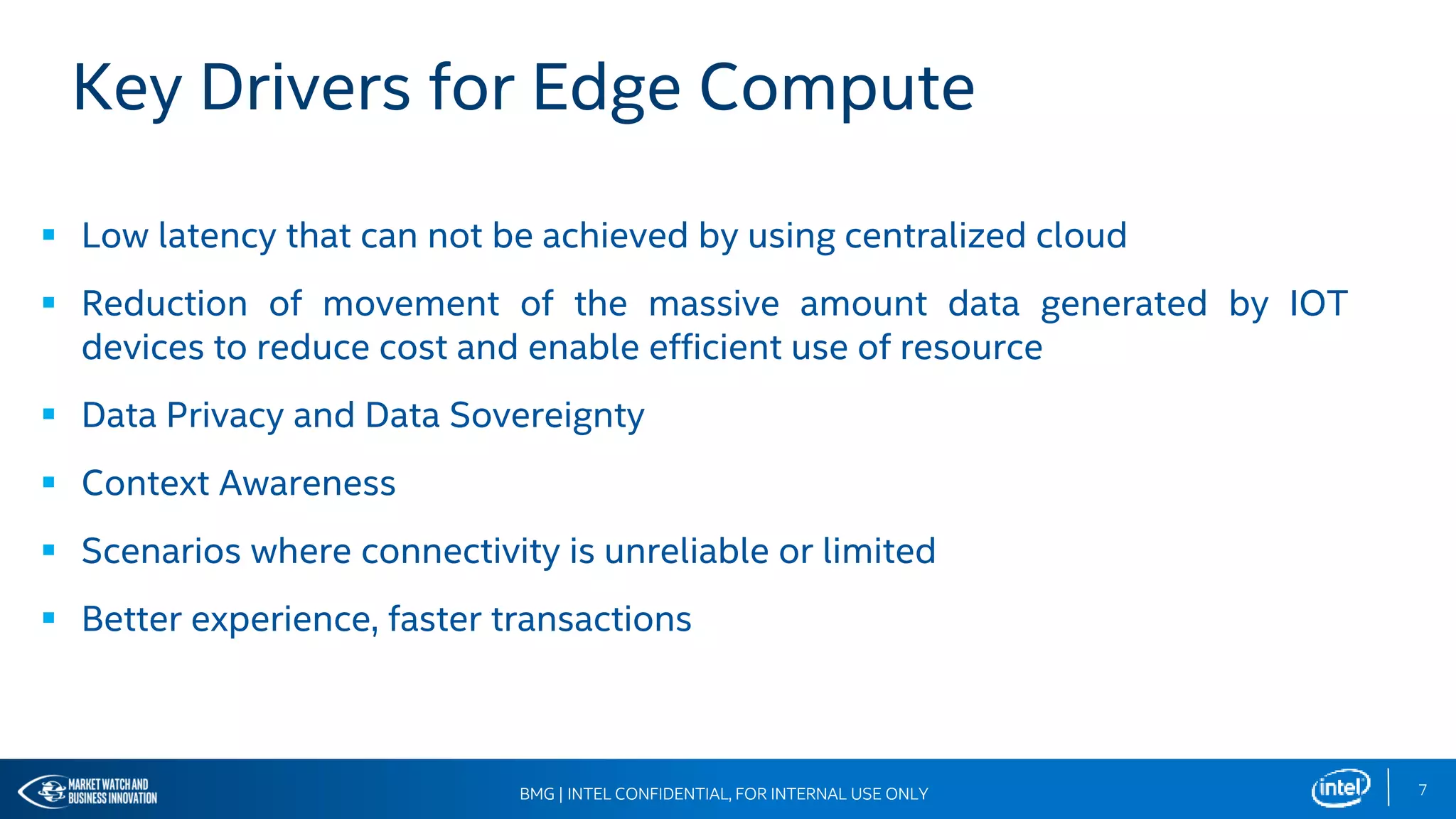7BMG | INTEL CONFIDENTIAL, FOR INTERNAL USE ONLY
Key Drivers for Edge Compute
 Low latency that can not be achieved by using centralized cloud
 Reduction of movement of the massive amount data generated by IOT
devices to reduce cost and enable efficient use of resource
 Data Privacy and Data Sovereignty
 Context Awareness
 Scenarios where connectivity is unreliable or limited
 Better experience, faster transactions
BMG | INTEL CONFIDENTIAL, FOR INTERNAL USE ONLY
 