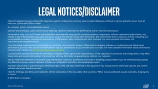 Network Platforms Group
LegalNotices/disclaimer
Intel technologies’ features and benefits depend on system configuration and may require enabled hardware, software or service activation. Learn more at
intel.com, or from the OEM or retailer.
No computer system can be absolutely secure.
Software and workloads used in performance tests may have been optimized for performance only on Intel microprocessors.
Performance tests, such as SYSmark and MobileMark, are measured using specific computer systems, components, software, operations and functions. Any
change to any of those factors may cause the results to vary. You should consult other information and performance tests to assist you in fully evaluating your
contemplated purchases, including the performance of that product when combined with other products. For more complete information visit
http://www.intel.com/performance.
Tests document performance of components on a particular test, in specific systems. Differences in hardware, software, or configuration will affect actual
performance. Consult other sources of information to evaluate performance as you consider your purchase. For more complete information about performance
and benchmark results, visit http://www.intel.com/performance.
Cost reduction scenarios described are intended as examples of how a given Intel- based product, in the specified circumstances and configurations, may affect
future costs and provide cost savings. Circumstances will vary. Intel does not guarantee any costs or cost reduction.
Results have been estimated or simulated using internal Intel analysis or architecture simulation or modeling, and provided to you for informational purposes.
Any differences in your system hardware, software or configuration may affect your actual performance.
Intel does not control or audit third-party benchmark data or the web sites referenced in this document. You should visit the referenced web site and confirm
whether referenced data are accurate.
Intel, the Intel logo and others are trademarks of Intel Corporation in the U.S. and/or other countries. *Other names and brands may be claimed as the property
of others.
© 2016 Intel Corporation.
2
 