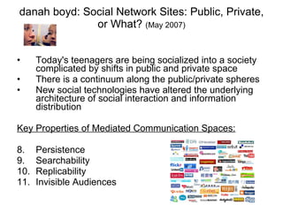 danah boyd: Social Network Sites: Public, Private, or What?  (May 2007) Today's teenagers are being socialized into a society complicated by shifts in public and private space There is a continuum along the public/private spheres New social technologies have altered the underlying architecture of social interaction and information distribution Key Properties of Mediated Communication Spaces: Persistence Searchability Replicability Invisible Audiences 