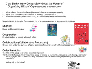 Clay Shirky:  Here Comes Everybody: the Power of Organizing Without Organizations   (February 2008) We are living through the largest increase in human expressive capacity Move from one-way communication to two-way communication When the technology becomes boring, social behavior becomes interesting Ways in Which Action of a Groups Adds Up to More than Actions of Aggregated Individuals Sharing: Share and then congregate    Cooperation Synchronization of people with each other Collaboration (Collaborative Production) Groups form under the purpose of some common effort, more involved form of cooperation) Collective Action The fate of the group as a whole becomes important -hardest kind of group effort: “ requires a group pf people to commit themselves to undertaking a particular effort together, and to do so in a way that makes the decision of the group binding on the individual members.” Mainly still in the future? 