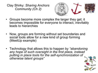 Clay Shirky:  Sharing Anchors Community (Ch 2) Groups become more complex the larger they get; it becomes impossible for everyone to interact, inevitably leads to hierarchies Now, groups are forming without set boundaries and social tools allow for a new kind of group forming (MeetUp example) Technology that allows this to happen by  “abandoning any hope of such oversight in the first place, instead putting in place tools for the self-synchronization of otherwise latent groups” 