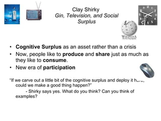 Clay Shirky  Gin, Television, and Social Surplus Cognitive Surplus  as an asset rather than a crisis Now, people like to  produce  and  share  just as much as they like to  consume . New era of  participation “ If we carve out a little bit of the cognitive surplus and deploy it here, could we make a good thing happen?” - Shirky says yes. What do you think? Can you think of examples? 