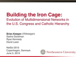 Building the Iron Cage:  
Evolution of Multidimensional Networks in
the U.S. Congress and Catholic Hierarchy!
Brian Keegan (@bkeegan)!
Sasha Goodman!
Ryan Kennedy!
David Lazer!
!
NetSci 2013!
Copenhagen, Denmark!
June 5, 2013!
 