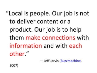 “ Local is people. Our job is not to deliver content or a product. Our job is to help them  make connections  with  information  and with  each other .” —  Jeff Jarvis ( Buzzmachine , 2007) 