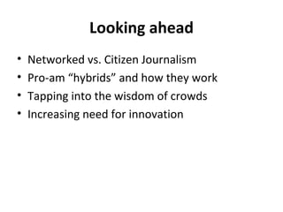 Looking ahead Networked vs. Citizen Journalism Pro-am “hybrids” and how they work Tapping into the wisdom of crowds Increasing need for innovation 