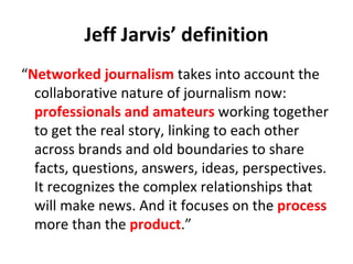Jeff Jarvis’ definition “ Networked journalism  takes into account the collaborative nature of journalism now:  professionals and amateurs  working together to get the real story, linking to each other across brands and old boundaries to share facts, questions, answers, ideas, perspectives. It recognizes the complex relationships that will make news. And it focuses on the  process  more than the  product .” 