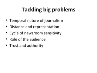 Tackling big problems Temporal nature of journalism Distance and representation Cycle of newsroom sensitivity Role of the audience Trust and authority 