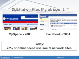 Digital native – 7 th  and 8 th  grade (ages 13,14) MySpace - 2003 Facebook - 2004 Today: 73% of online teens use social network sites 