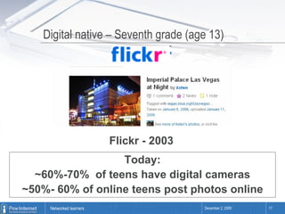 Digital native – Seventh grade (age 13) Flickr - 2003 Today: ~60%-70%  of teens have digital cameras ~50%- 60% of online teens post photos online 