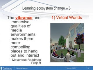 Learning ecosystem change – 6 The  vibrance  and immersive qualities of media environments makes them more compelling places to hang out and interact -- Metaverse Roadmap Project 1) Virtual Worlds 