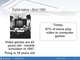 Digital native – Born 1990 Today: 97% of teens play video or computer games Video games are 43 years old - missile simulator in 1947 Pong is 18 years old 