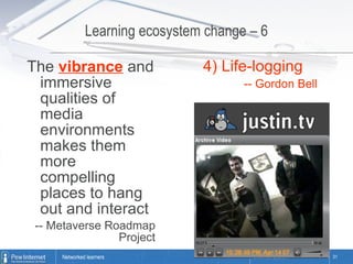 Learning ecosystem change – 6 The  vibrance  and immersive qualities of media environments makes them more compelling places to hang out and interact -- Metaverse Roadmap Project 4) Life-logging -- Gordon Bell 