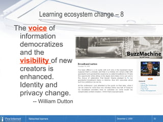 Learning ecosystem change – 8 The  voice  of information democratizes and the  visibility  of new creators is enhanced. Identity and privacy change. -- William Dutton 