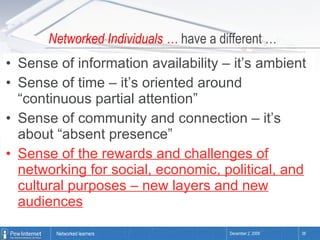 Networked Individuals …  have a different … Sense of information availability – it’s ambient Sense of time – it’s oriented around “continuous partial attention” Sense of community and connection – it’s about “absent presence”  Sense of the rewards and challenges of networking for social, economic, political, and cultural purposes – new layers and new audiences 