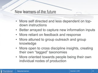 New learners of the future More self directed and less dependent on top-down instructions Better arrayed to capture new information inputs More reliant on feedback and response More attuned to group outreach and group knowledge More open to cross discipline insights, creating their own “tagged” taxonomies More oriented towards people being their own individual nodes of production 