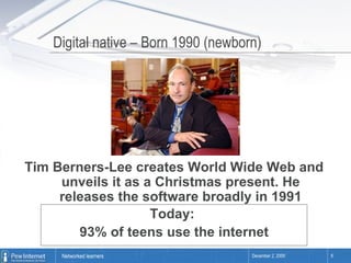 Digital native – Born 1990 (newborn)  Tim Berners-Lee creates World Wide Web and unveils it as a Christmas present. He releases the software broadly in 1991 Today:  93% of teens use the internet 