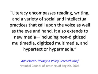 “ Literacy encompasses reading, writing, and a variety of social and intellectual practices that call upon the voice as well as the eye and hand. It also extends to new media—including non-digitized multimedia, digitized multimedia, and hypertext or hypermedia.” Adolescent Literacy: A Policy Research Brief National Council of Teachers of English, 2007  