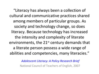 “ Literacy has always been a collection of cultural and communicative practices shared among members of particular groups. As society and technology change, so does literacy. Because technology has increased the intensity and complexity of literate environments, the 21 st  century demands that a literate person possess a wide range of abilities and competencies, many literacies.” Adolescent Literacy: A Policy Research Brief National Council of Teachers of English, 2007  
