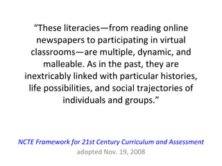 “ These literacies—from reading online newspapers to participating in virtual classrooms—are multiple, dynamic, and malleable. As in the past, they are inextricably linked with particular histories, life possibilities, and social trajectories of individuals and groups.” NCTE Framework for 21st Century Curriculum and Assessment adopted Nov. 19, 2008 