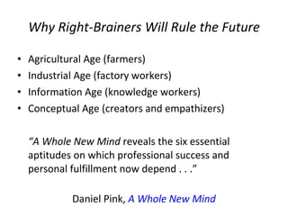 Why Right-Brainers Will Rule the Future Agricultural Age (farmers)  Industrial Age (factory workers)  Information Age (knowledge workers)  Conceptual Age (creators and empathizers) “ A Whole New Mind  reveals the six essential aptitudes on which professional success and personal fulfillment now depend . . .” Daniel Pink,  A Whole New Mind 