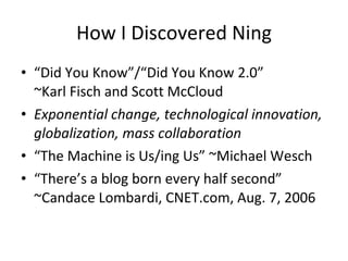 How I Discovered Ning “ Did You Know”/“Did You Know 2.0”  ~Karl Fisch and Scott McCloud Exponential change, technological innovation, globalization, mass collaboration “ The Machine is Us/ing Us” ~Michael Wesch “ There’s a blog born every half second” ~Candace Lombardi, CNET.com, Aug. 7, 2006 