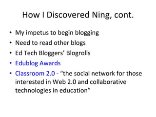 How I Discovered Ning, cont. My impetus to begin blogging Need to read other blogs Ed Tech Bloggers’ Blogrolls Edublog Awards Classroom 2.0  - “the social network for those interested in Web 2.0 and collaborative technologies in education”  