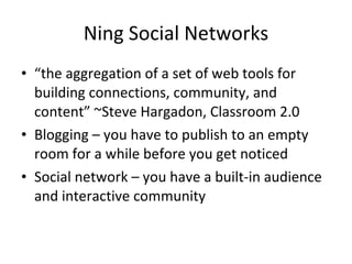 Ning Social Networks “ the aggregation of a set of web tools for building connections, community, and content” ~Steve Hargadon, Classroom 2.0 Blogging – you have to publish to an empty room for a while before you get noticed Social network – you have a built-in audience and interactive community 