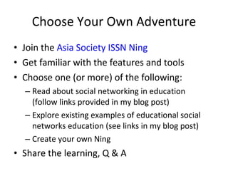 Choose Your Own Adventure Join the  Asia Society ISSN Ning Get familiar with the features and tools Choose one (or more) of the following: Read about social networking in education  (follow links provided in my blog post) Explore existing examples of educational social networks education (see links in my blog post) Create your own Ning Share the learning, Q & A 