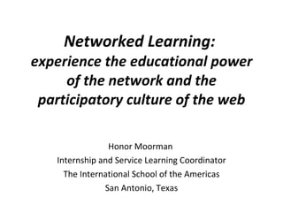 Networked Learning:  experience the educational power of the network and the participatory culture of the web Honor Moorman  Internship and Service Learning Coordinator The International School of the Americas San Antonio, Texas 