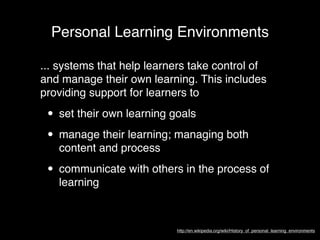 Personal Learning Environments

... systems that help learners take control of
and manage their own learning. This includes
providing support for learners to

 • set their own learning goals
 • manage their learning; managing both
   content and process

 • communicate with others in the process of
   learning



                           http://en.wikipedia.org/wiki/History_of_personal_learning_environments
 