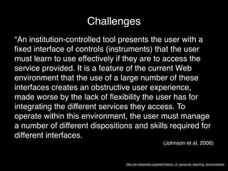 Challenges
“An institution-controlled tool presents the user with a
ﬁxed interface of controls (instruments) that the user
must learn to use effectively if they are to access the
service provided. It is a feature of the current Web
environment that the use of a large number of these
interfaces creates an obstructive user experience,
made worse by the lack of ﬂexibility the user has for
integrating the different services they access. To
operate within this environment, the user must manage
a number of different dispositions and skills required for
different interfaces.
                                                          (Johnson et al, 2006)


                                http://en.wikipedia.org/wiki/History_of_personal_learning_environments
 